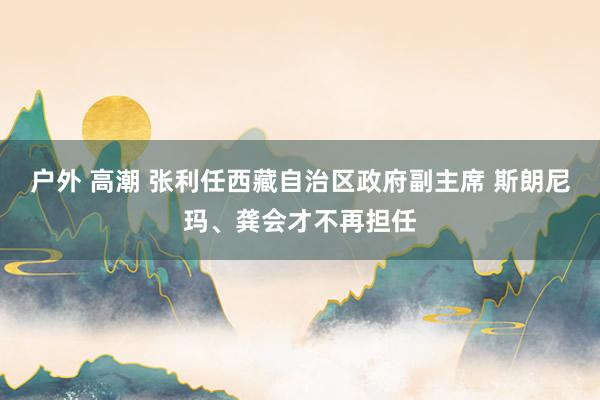 户外 高潮 张利任西藏自治区政府副主席 斯朗尼玛、龚会才不再担任