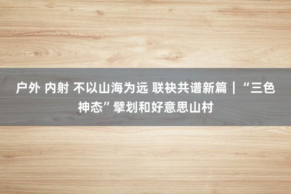 户外 内射 不以山海为远 联袂共谱新篇｜“三色神态”擘划和好意思山村