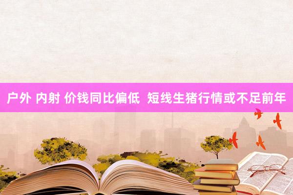 户外 内射 价钱同比偏低  短线生猪行情或不足前年