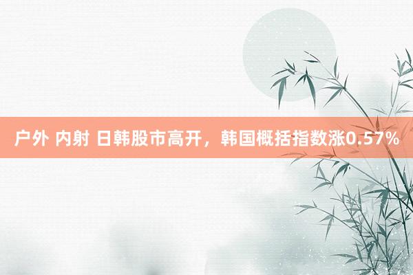 户外 内射 日韩股市高开，韩国概括指数涨0.57%