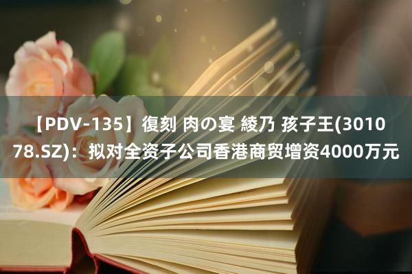 【PDV-135】復刻 肉の宴 綾乃 孩子王(301078.SZ)：拟对全资子公司香港商贸增资4000万元