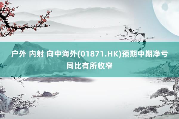 户外 内射 向中海外(01871.HK)预期中期净亏同比有所收窄