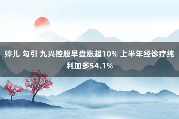 婷儿 勾引 九兴控股早盘涨超10% 上半年经诊疗纯利加多54.1%