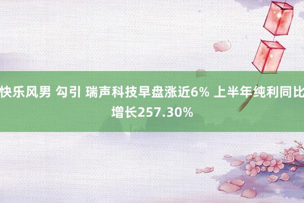 快乐风男 勾引 瑞声科技早盘涨近6% 上半年纯利同比增长257.30%