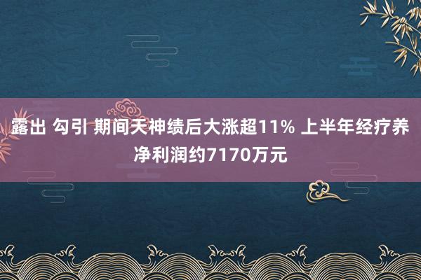 露出 勾引 期间天神绩后大涨超11% 上半年经疗养净利润约7170万元