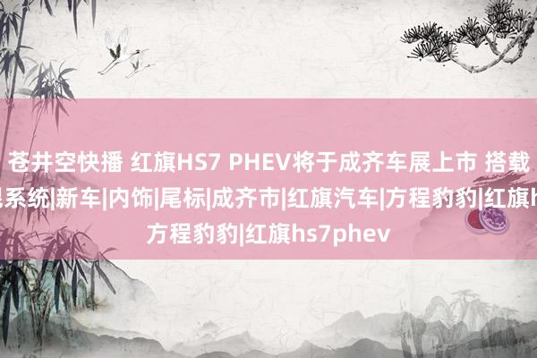 苍井空快播 红旗HS7 PHEV将于成齐车展上市 搭载2.0T插混系统|新车|内饰|尾标|成齐市|红旗汽车|方程豹豹|红旗hs7phev