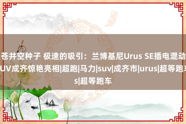 苍井空种子 极速的吸引：兰博基尼Urus SE插电混动SUV成齐惊艳亮相|超跑|马力|suv|成齐市|urus|超等跑车