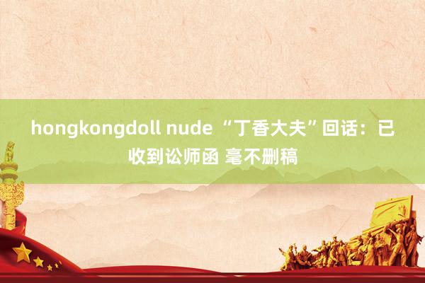 hongkongdoll nude “丁香大夫”回话：已收到讼师函 毫不删稿