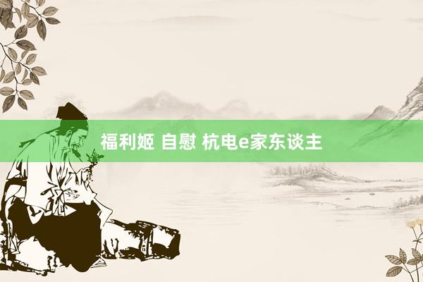 福利姬 自慰 杭电e家东谈主