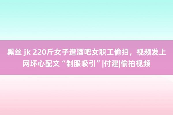 黑丝 jk 220斤女子遭酒吧女职工偷拍，视频发上网坏心配文“制服吸引”|付建|偷拍视频