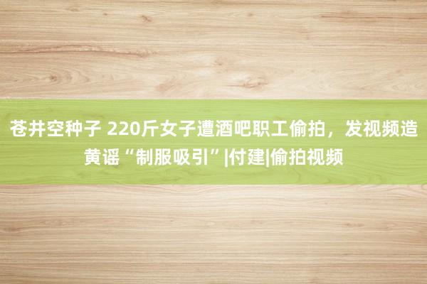 苍井空种子 220斤女子遭酒吧职工偷拍，发视频造黄谣“制服吸引”|付建|偷拍视频