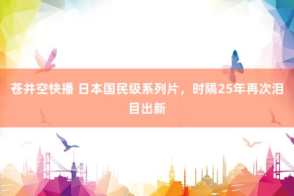 苍井空快播 日本国民级系列片，时隔25年再次泪目出新