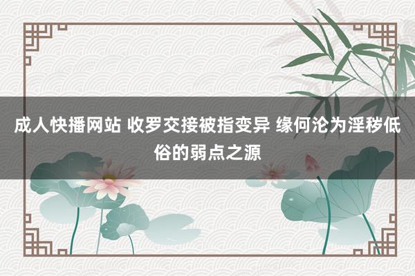 成人快播网站 收罗交接被指变异 缘何沦为淫秽低俗的弱点之源