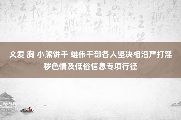 文爱 胸 小熊饼干 雄伟干部各人坚决相沿严打淫秽色情及低俗信息专项行径