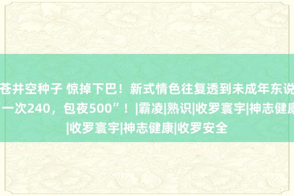 苍井空种子 惊掉下巴！新式情色往复透到未成年东说念主群：“一次240，包夜500”！|霸凌|熟识|收罗寰宇|神志健康|收罗安全