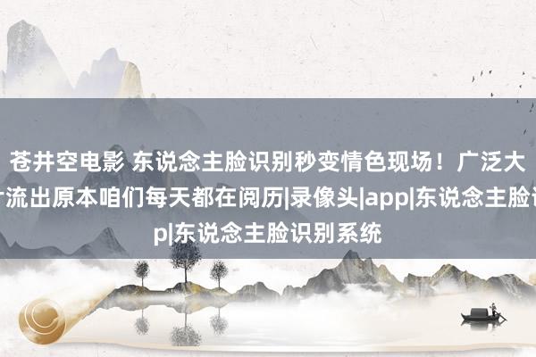 苍井空电影 东说念主脸识别秒变情色现场！广泛大圭臬像片流出原本咱们每天都在阅历|录像头|app|东说念主脸识别系统