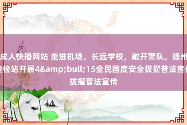 成人快播网站 走进机场，长远学校，敞开警队，扬州边检站开展4&bull;15全民国度安全拔擢普法宣传