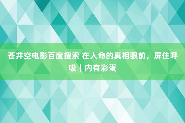 苍井空电影百度搜索 在人命的真相眼前，屏住呼吸｜内有彩蛋