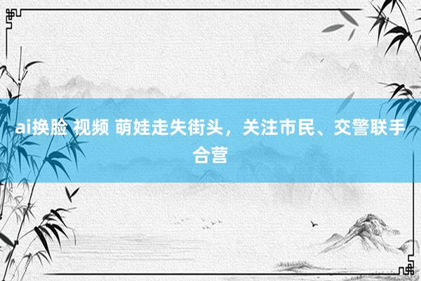 ai换脸 视频 萌娃走失街头，关注市民、交警联手合营