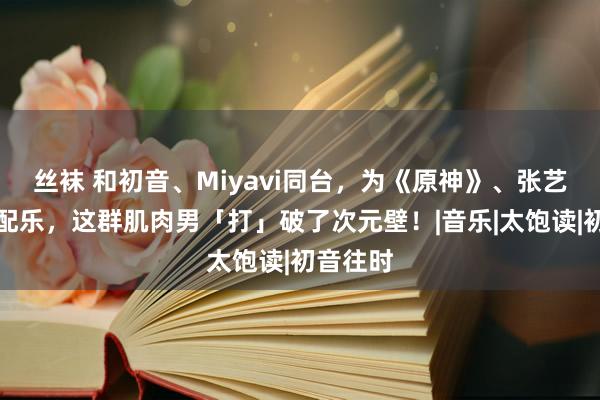 丝袜 和初音、Miyavi同台，为《原神》、张艺谋录制配乐，这群肌肉男「打」破了次元壁！|音乐|太饱读|初音往时