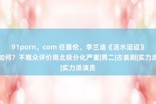 91porn。com 任嘉伦、李兰迪《活水迢迢》口碑如何？不雅众评价南北极分化严重|男二|古装剧|实力派演员