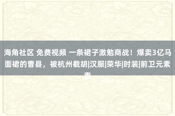 海角社区 免费视频 一条裙子激勉商战！爆卖3亿马面裙的曹县，被杭州截胡|汉服|荣华|时装|前卫元素