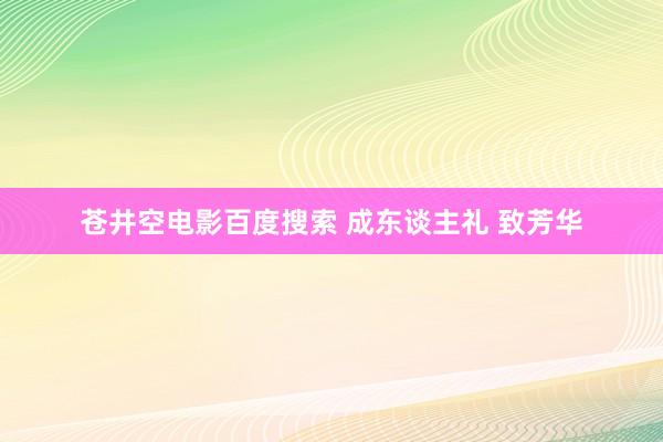 苍井空电影百度搜索 成东谈主礼 致芳华