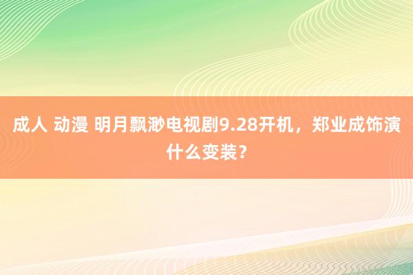 成人 动漫 明月飘渺电视剧9.28开机，郑业成饰演什么变装？