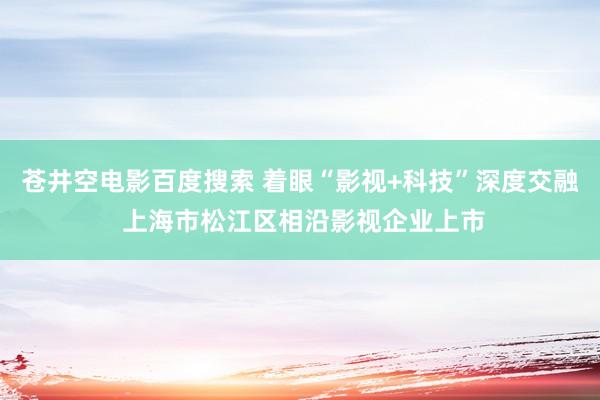 苍井空电影百度搜索 着眼“影视+科技”深度交融 上海市松江区相沿影视企业上市