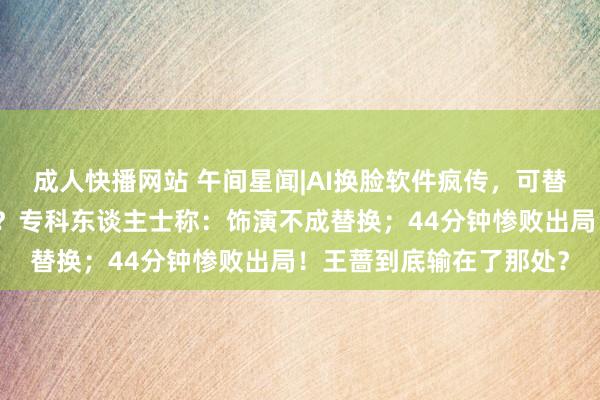 成人快播网站 午间星闻|AI换脸软件疯传，可替代真东谈主演员拍电影？专科东谈主士称：饰演不成替换；44分钟惨败出局！王蔷到底输在了那处？