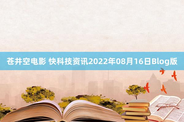 苍井空电影 快科技资讯2022年08月16日Blog版